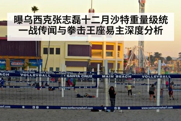 曝乌西克张志磊十二月沙特重量级统一战传闻与拳击王座易主深度分析